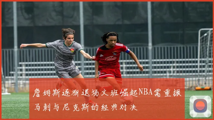 詹姆斯逐渐退场文班崛起NBA需重振马刺与尼克斯的经典对决