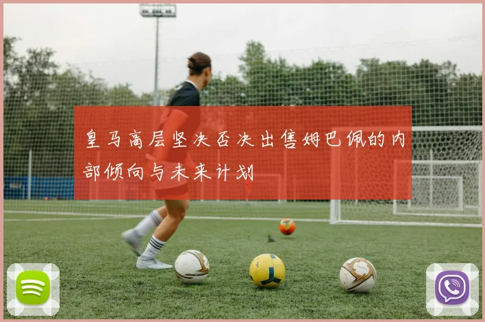 皇马高层坚决否决出售姆巴佩的内部倾向与未来计划