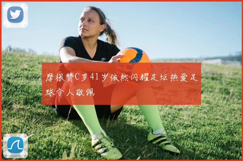 摩根赞C罗41岁依然闪耀足坛热爱足球令人敬佩