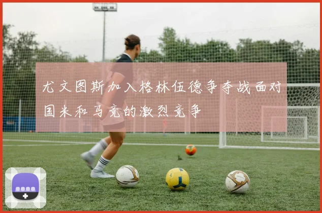 尤文图斯加入格林伍德争夺战面对国米和马竞的激烈竞争