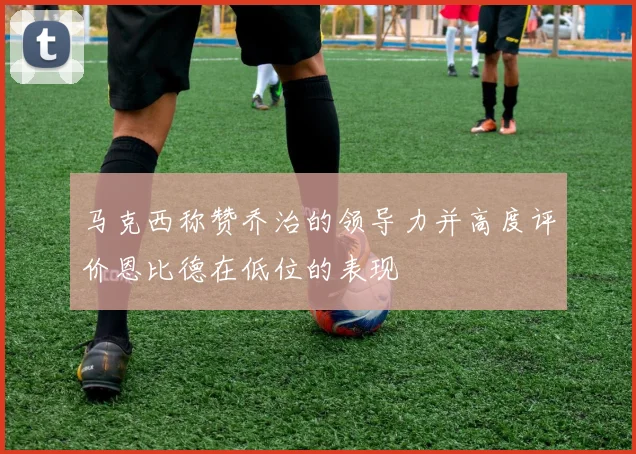 马克西称赞乔治的领导力并高度评价恩比德在低位的表现