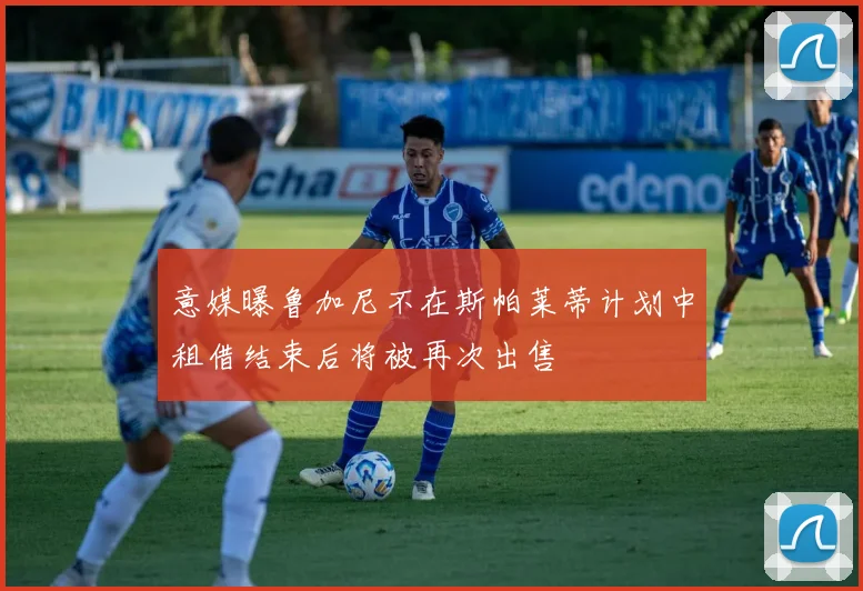意媒曝鲁加尼不在斯帕莱蒂计划中租借结束后将被再次出售