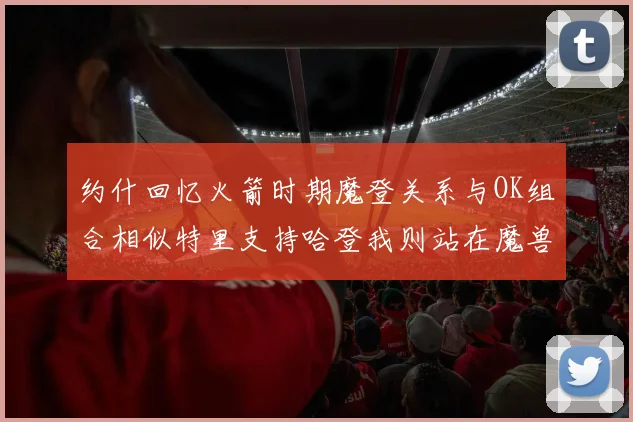 约什回忆火箭时期魔登关系与OK组合相似特里支持哈登我则站在魔兽一边