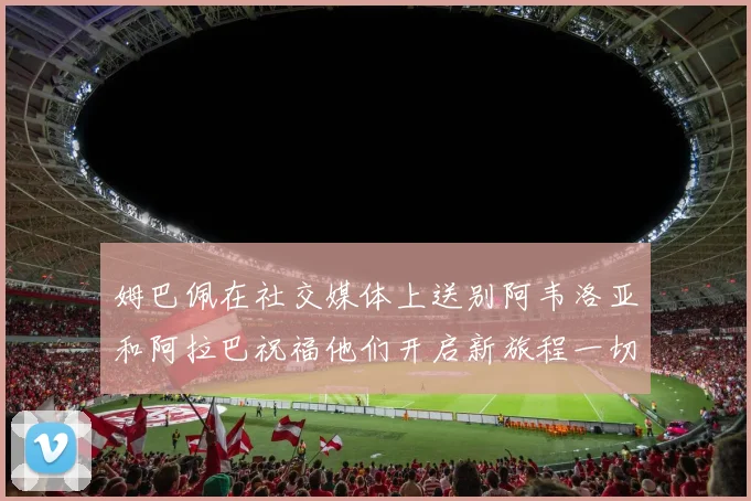 姆巴佩在社交媒体上送别阿韦洛亚和阿拉巴祝福他们开启新旅程一切顺利