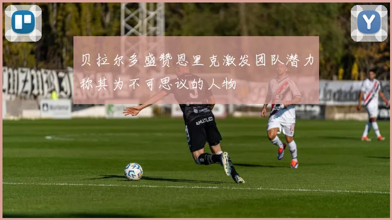 贝拉尔多盛赞恩里克激发团队潜力称其为不可思议的人物