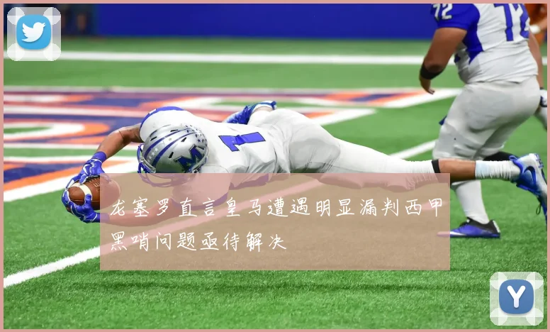 龙塞罗直言皇马遭遇明显漏判西甲黑哨问题亟待解决