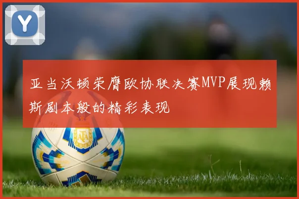 亚当沃顿荣膺欧协联决赛MVP展现赖斯剧本般的精彩表现