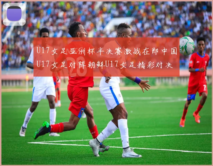 U17女足亚洲杯半决赛激战在即中国U17女足对阵朝鲜U17女足精彩对决即将开启