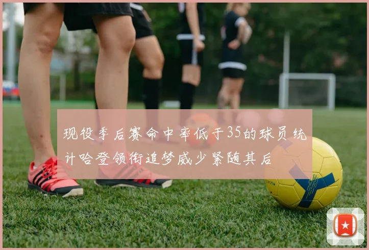 现役季后赛命中率低于35的球员统计哈登领衔追梦威少紧随其后