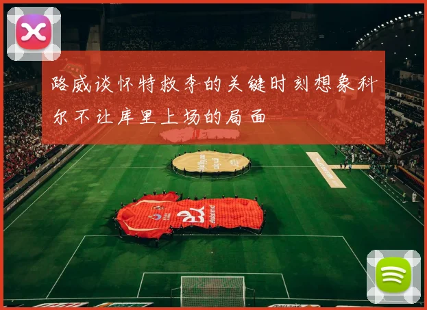 路威谈怀特救李的关键时刻想象科尔不让库里上场的局面